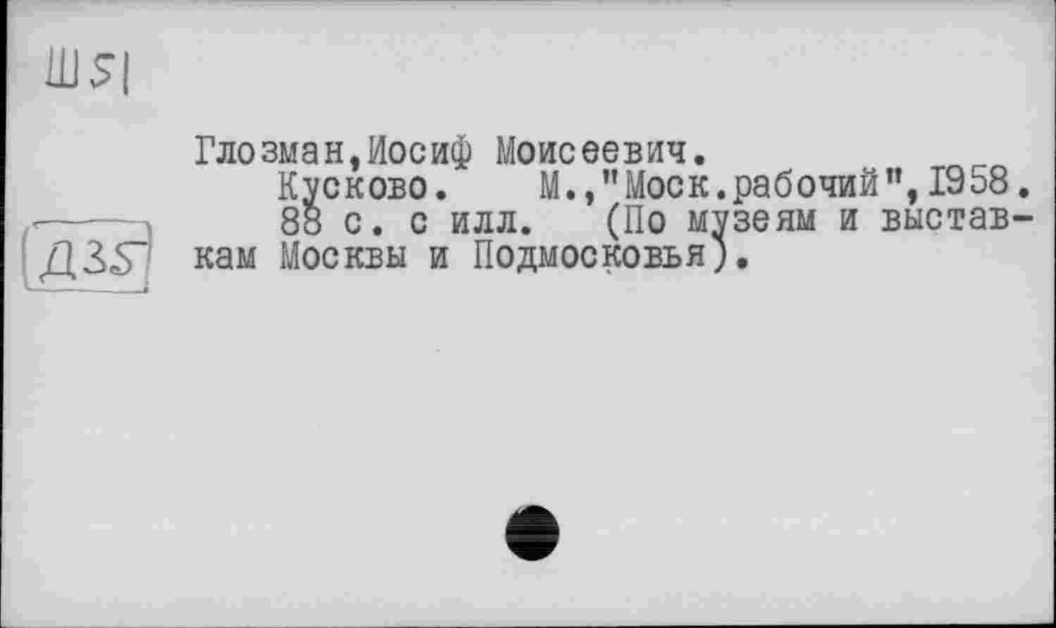 ﻿Ш5|
дЪ~
1--—--«
Глозман,Иосиф Моисеевич.
Kvckobo. М.,’’Моск, рабочий”, 1958
88 с. с илл. (По музеям и выстав кам Москвы и Подмосковья;.